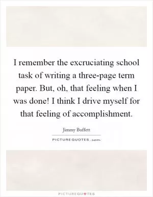 I remember the excruciating school task of writing a three-page term paper. But, oh, that feeling when I was done! I think I drive myself for that feeling of accomplishment Picture Quote #1