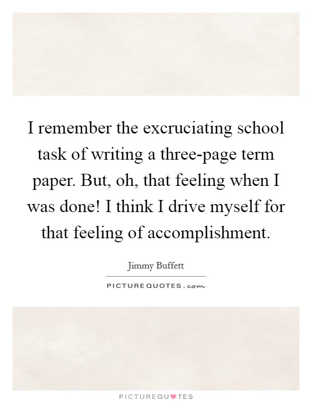 I remember the excruciating school task of writing a three-page term paper. But, oh, that feeling when I was done! I think I drive myself for that feeling of accomplishment Picture Quote #1