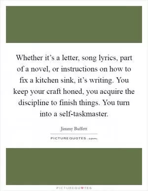 Whether it’s a letter, song lyrics, part of a novel, or instructions on how to fix a kitchen sink, it’s writing. You keep your craft honed, you acquire the discipline to finish things. You turn into a self-taskmaster Picture Quote #1