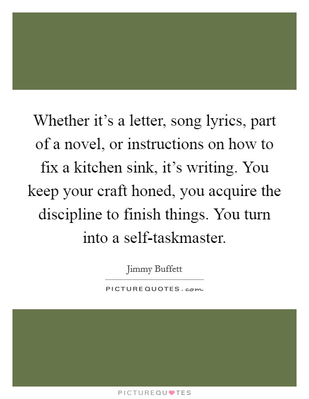 Whether it's a letter, song lyrics, part of a novel, or instructions on how to fix a kitchen sink, it's writing. You keep your craft honed, you acquire the discipline to finish things. You turn into a self-taskmaster Picture Quote #1
