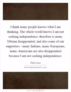I think many people knows what I am thinking. The whole world knows I am not seeking independence, therefore is many Tibetan disappointed, and also some of our supporters - many Indians, many Europeans, many Americans are also disappointed because I am not seeking independence Picture Quote #1