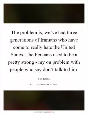 The problem is, we’ve had three generations of Iranians who have come to really hate the United States. The Persians used to be a pretty strong - my on problem with people who say don’t talk to him Picture Quote #1