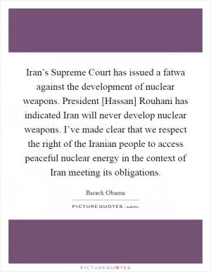 Iran’s Supreme Court has issued a fatwa against the development of nuclear weapons. President [Hassan] Rouhani has indicated Iran will never develop nuclear weapons. I’ve made clear that we respect the right of the Iranian people to access peaceful nuclear energy in the context of Iran meeting its obligations Picture Quote #1