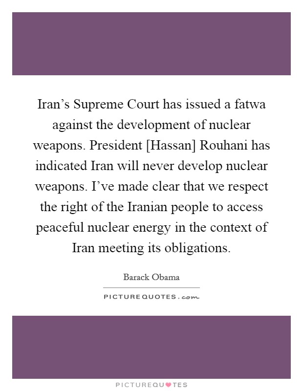 Iran's Supreme Court has issued a fatwa against the development of nuclear weapons. President [Hassan] Rouhani has indicated Iran will never develop nuclear weapons. I've made clear that we respect the right of the Iranian people to access peaceful nuclear energy in the context of Iran meeting its obligations Picture Quote #1