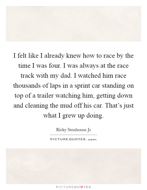 I felt like I already knew how to race by the time I was four. I was always at the race track with my dad. I watched him race thousands of laps in a sprint car standing on top of a trailer watching him, getting down and cleaning the mud off his car. That's just what I grew up doing Picture Quote #1