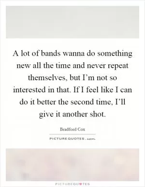 A lot of bands wanna do something new all the time and never repeat themselves, but I’m not so interested in that. If I feel like I can do it better the second time, I’ll give it another shot Picture Quote #1