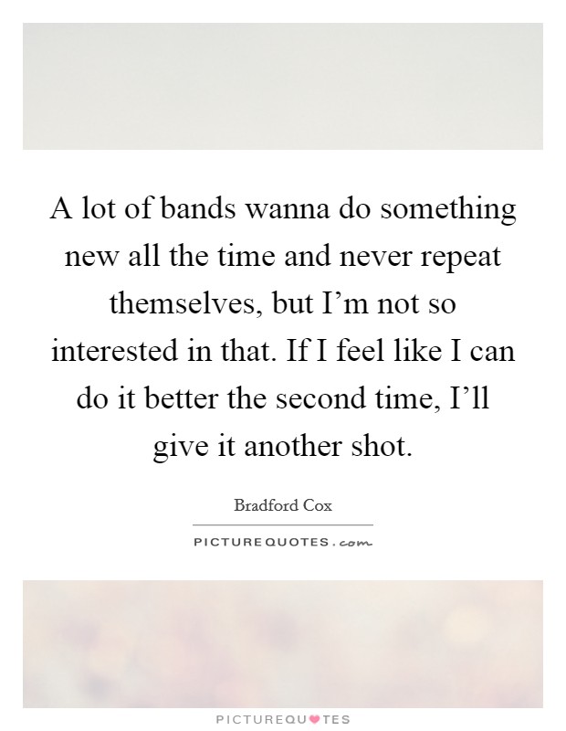 A lot of bands wanna do something new all the time and never repeat themselves, but I'm not so interested in that. If I feel like I can do it better the second time, I'll give it another shot Picture Quote #1