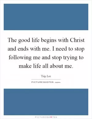 The good life begins with Christ and ends with me. I need to stop following me and stop trying to make life all about me Picture Quote #1