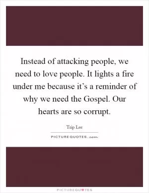 Instead of attacking people, we need to love people. It lights a fire under me because it’s a reminder of why we need the Gospel. Our hearts are so corrupt Picture Quote #1