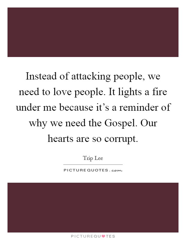 Instead of attacking people, we need to love people. It lights a fire under me because it's a reminder of why we need the Gospel. Our hearts are so corrupt Picture Quote #1
