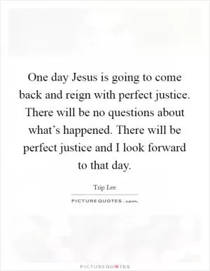 One day Jesus is going to come back and reign with perfect justice. There will be no questions about what’s happened. There will be perfect justice and I look forward to that day Picture Quote #1