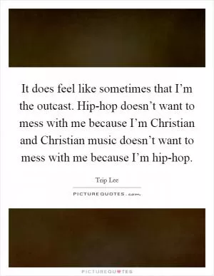 It does feel like sometimes that I’m the outcast. Hip-hop doesn’t want to mess with me because I’m Christian and Christian music doesn’t want to mess with me because I’m hip-hop Picture Quote #1