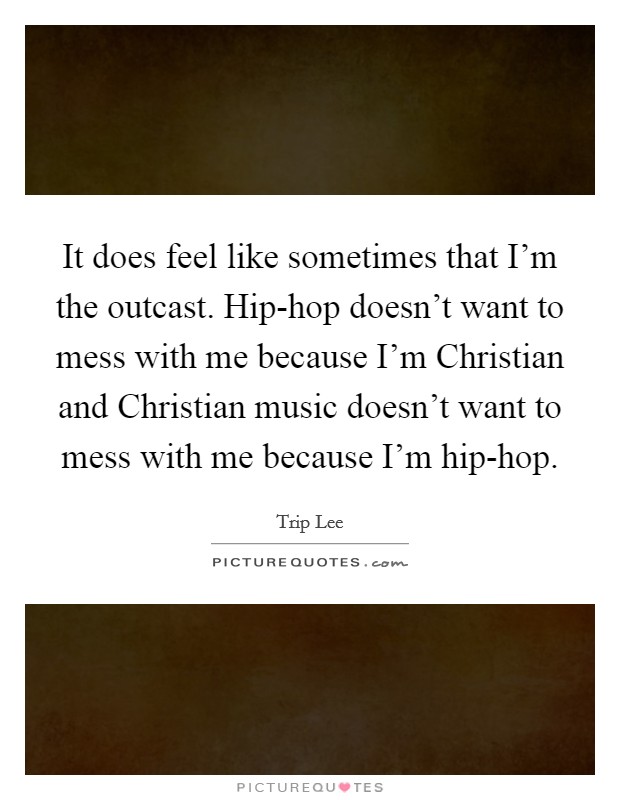 It does feel like sometimes that I'm the outcast. Hip-hop doesn't want to mess with me because I'm Christian and Christian music doesn't want to mess with me because I'm hip-hop Picture Quote #1