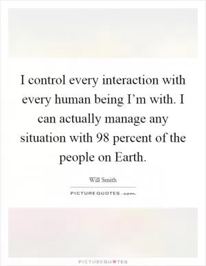 I control every interaction with every human being I’m with. I can actually manage any situation with 98 percent of the people on Earth Picture Quote #1