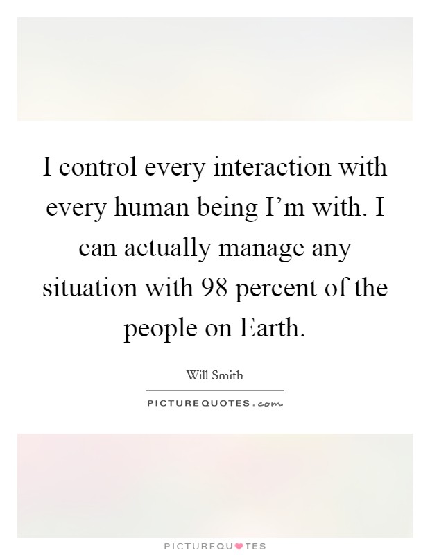 I control every interaction with every human being I'm with. I can actually manage any situation with 98 percent of the people on Earth Picture Quote #1