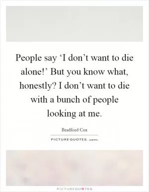 People say ‘I don’t want to die alone!’ But you know what, honestly? I don’t want to die with a bunch of people looking at me Picture Quote #1