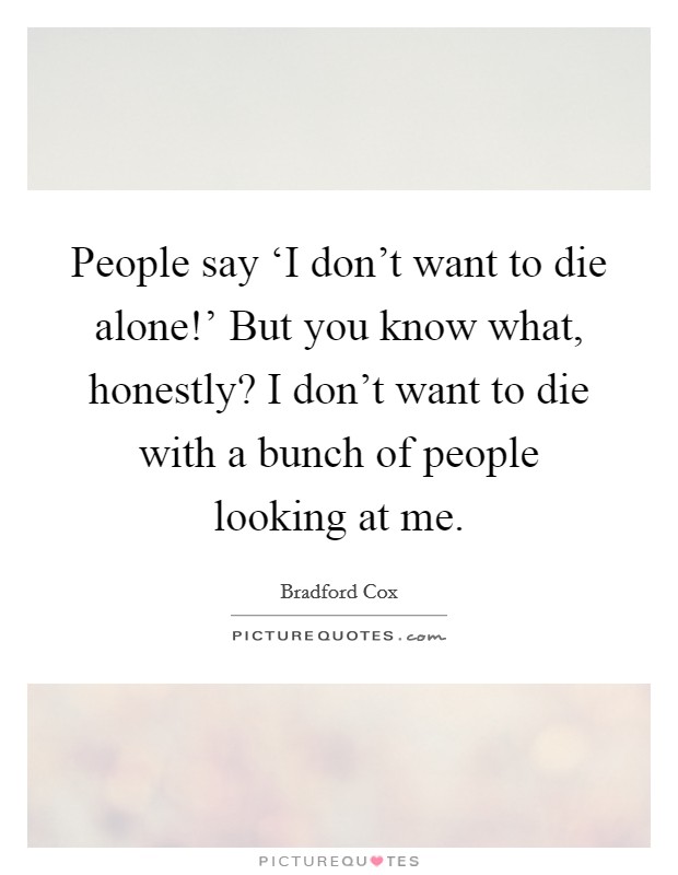 People say ‘I don't want to die alone!' But you know what, honestly? I don't want to die with a bunch of people looking at me Picture Quote #1