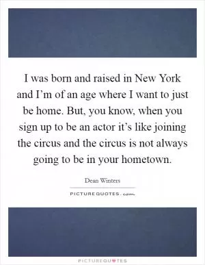 I was born and raised in New York and I’m of an age where I want to just be home. But, you know, when you sign up to be an actor it’s like joining the circus and the circus is not always going to be in your hometown Picture Quote #1