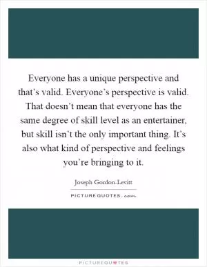 Everyone has a unique perspective and that’s valid. Everyone’s perspective is valid. That doesn’t mean that everyone has the same degree of skill level as an entertainer, but skill isn’t the only important thing. It’s also what kind of perspective and feelings you’re bringing to it Picture Quote #1