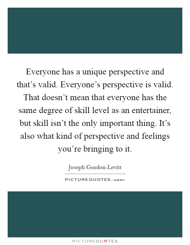 Everyone has a unique perspective and that's valid. Everyone's perspective is valid. That doesn't mean that everyone has the same degree of skill level as an entertainer, but skill isn't the only important thing. It's also what kind of perspective and feelings you're bringing to it Picture Quote #1