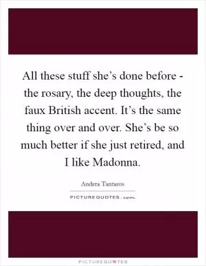 All these stuff she’s done before - the rosary, the deep thoughts, the faux British accent. It’s the same thing over and over. She’s be so much better if she just retired, and I like Madonna Picture Quote #1