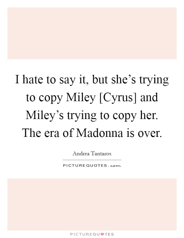 I hate to say it, but she's trying to copy Miley [Cyrus] and Miley's trying to copy her. The era of Madonna is over Picture Quote #1