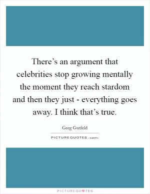 There’s an argument that celebrities stop growing mentally the moment they reach stardom and then they just - everything goes away. I think that’s true Picture Quote #1