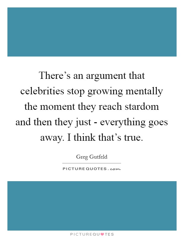 There's an argument that celebrities stop growing mentally the moment they reach stardom and then they just - everything goes away. I think that's true Picture Quote #1