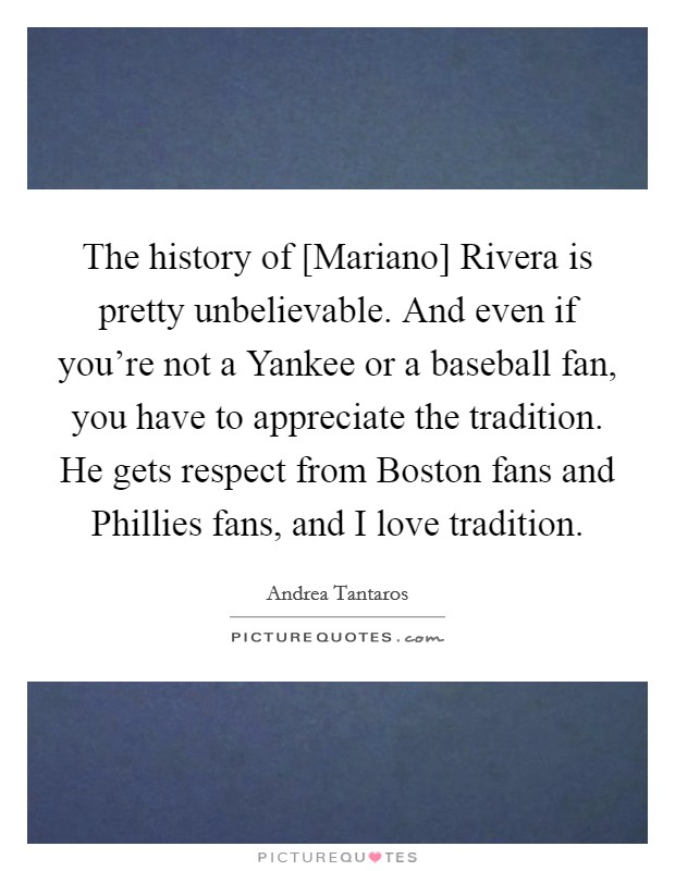 The history of [Mariano] Rivera is pretty unbelievable. And even if you're not a Yankee or a baseball fan, you have to appreciate the tradition. He gets respect from Boston fans and Phillies fans, and I love tradition Picture Quote #1