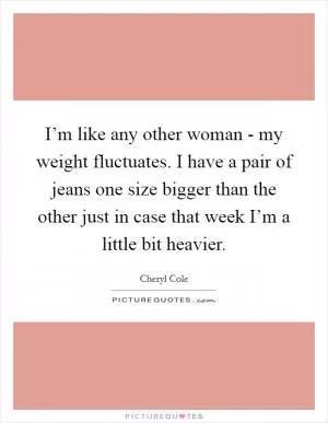 I’m like any other woman - my weight fluctuates. I have a pair of jeans one size bigger than the other just in case that week I’m a little bit heavier Picture Quote #1