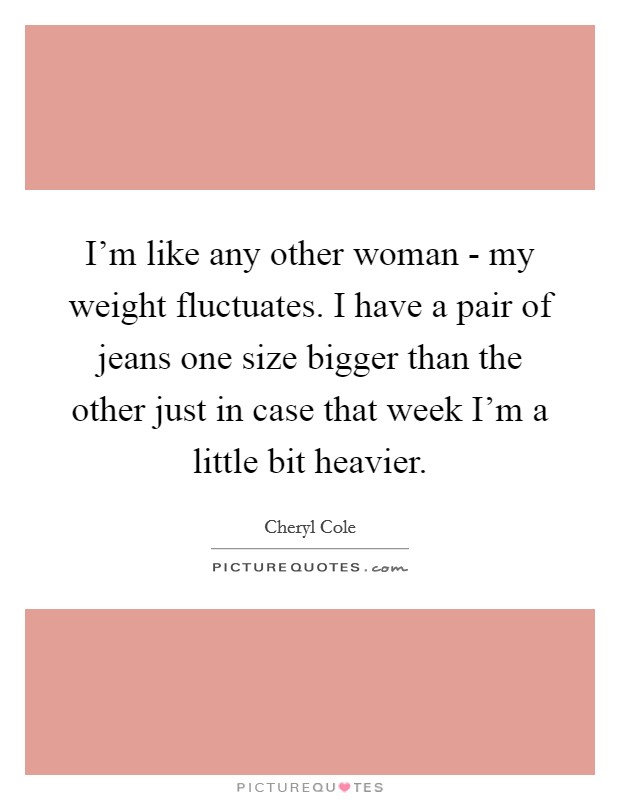 I'm like any other woman - my weight fluctuates. I have a pair of jeans one size bigger than the other just in case that week I'm a little bit heavier Picture Quote #1