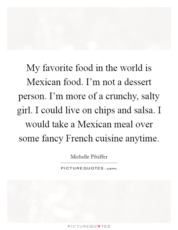 My favorite food in the world is Mexican food. I'm not a dessert person. I'm more of a crunchy, salty girl. I could live on chips and salsa. I would take a Mexican meal over some fancy French cuisine anytime Picture Quote #1