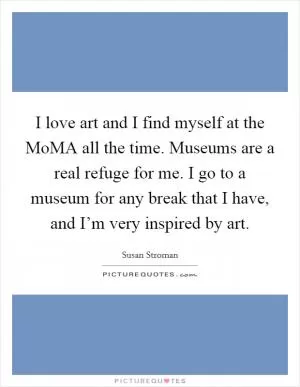 I love art and I find myself at the MoMA all the time. Museums are a real refuge for me. I go to a museum for any break that I have, and I’m very inspired by art Picture Quote #1
