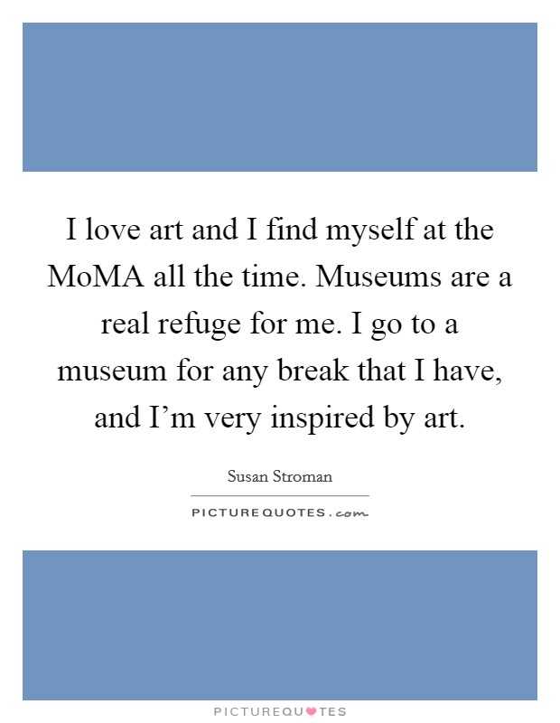 I love art and I find myself at the MoMA all the time. Museums are a real refuge for me. I go to a museum for any break that I have, and I'm very inspired by art Picture Quote #1