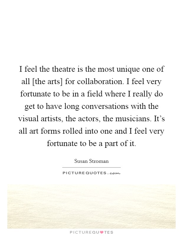 I feel the theatre is the most unique one of all [the arts] for collaboration. I feel very fortunate to be in a field where I really do get to have long conversations with the visual artists, the actors, the musicians. It's all art forms rolled into one and I feel very fortunate to be a part of it Picture Quote #1