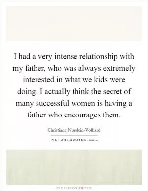 I had a very intense relationship with my father, who was always extremely interested in what we kids were doing. I actually think the secret of many successful women is having a father who encourages them Picture Quote #1