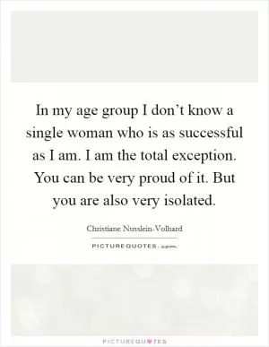 In my age group I don’t know a single woman who is as successful as I am. I am the total exception. You can be very proud of it. But you are also very isolated Picture Quote #1