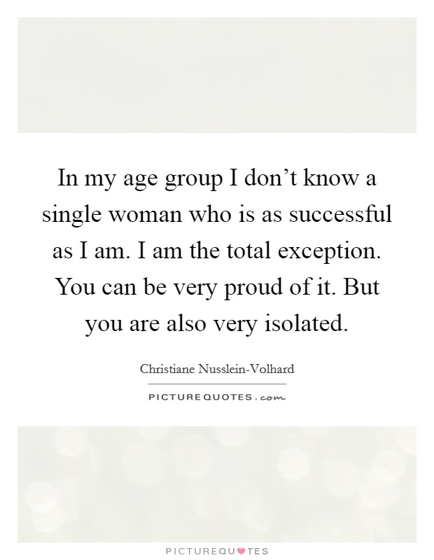 In my age group I don't know a single woman who is as successful as I am. I am the total exception. You can be very proud of it. But you are also very isolated Picture Quote #1