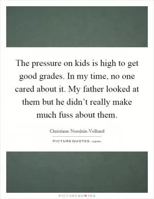 The pressure on kids is high to get good grades. In my time, no one cared about it. My father looked at them but he didn’t really make much fuss about them Picture Quote #1