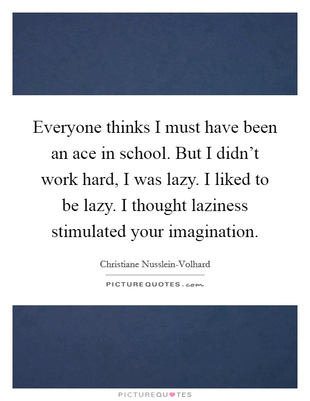 Everyone thinks I must have been an ace in school. But I didn't work hard, I was lazy. I liked to be lazy. I thought laziness stimulated your imagination Picture Quote #1