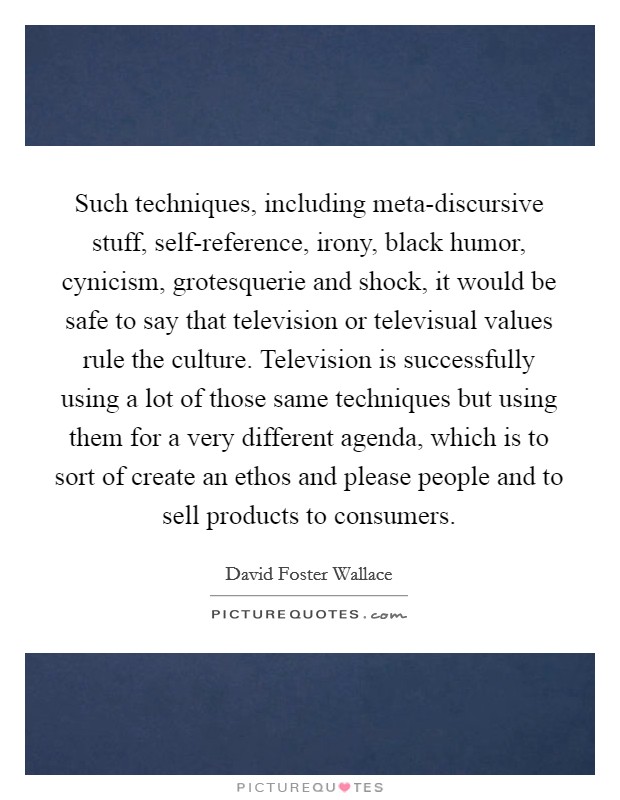 Such techniques, including meta-discursive stuff, self-reference, irony, black humor, cynicism, grotesquerie and shock, it would be safe to say that television or televisual values rule the culture. Television is successfully using a lot of those same techniques but using them for a very different agenda, which is to sort of create an ethos and please people and to sell products to consumers Picture Quote #1