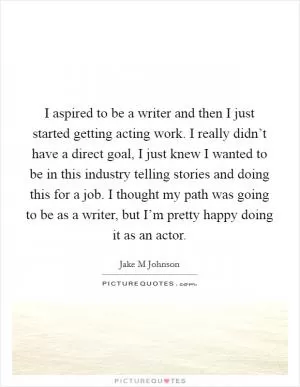 I aspired to be a writer and then I just started getting acting work. I really didn’t have a direct goal, I just knew I wanted to be in this industry telling stories and doing this for a job. I thought my path was going to be as a writer, but I’m pretty happy doing it as an actor Picture Quote #1