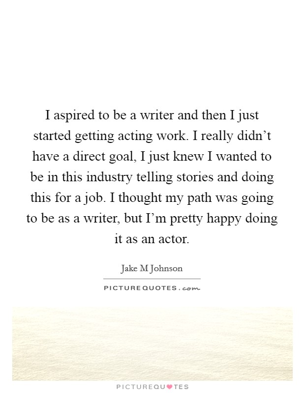 I aspired to be a writer and then I just started getting acting work. I really didn't have a direct goal, I just knew I wanted to be in this industry telling stories and doing this for a job. I thought my path was going to be as a writer, but I'm pretty happy doing it as an actor Picture Quote #1