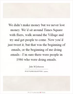 We didn’t make money but we never lost money. We’d sit around Times Square with fliers, walk around the Village and try and get people to come. Now you’d just tweet it, but that was the beginning of emails, or the beginning of me doing emails - I’m sure there were people in 1986 who were doing emails Picture Quote #1