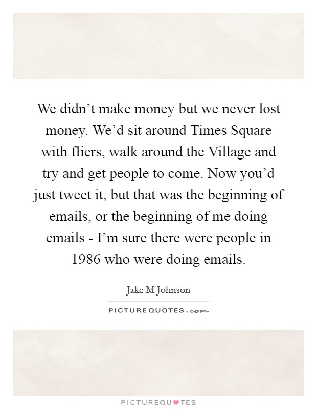 We didn't make money but we never lost money. We'd sit around Times Square with fliers, walk around the Village and try and get people to come. Now you'd just tweet it, but that was the beginning of emails, or the beginning of me doing emails - I'm sure there were people in 1986 who were doing emails Picture Quote #1