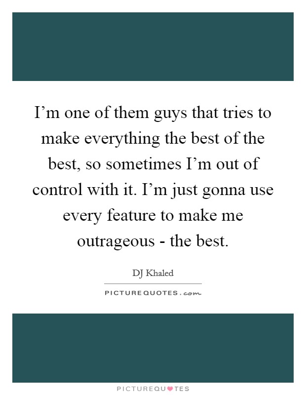 I'm one of them guys that tries to make everything the best of the best, so sometimes I'm out of control with it. I'm just gonna use every feature to make me outrageous - the best Picture Quote #1