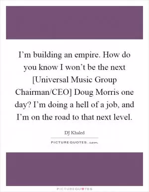 I’m building an empire. How do you know I won’t be the next [Universal Music Group Chairman/CEO] Doug Morris one day? I’m doing a hell of a job, and I’m on the road to that next level Picture Quote #1