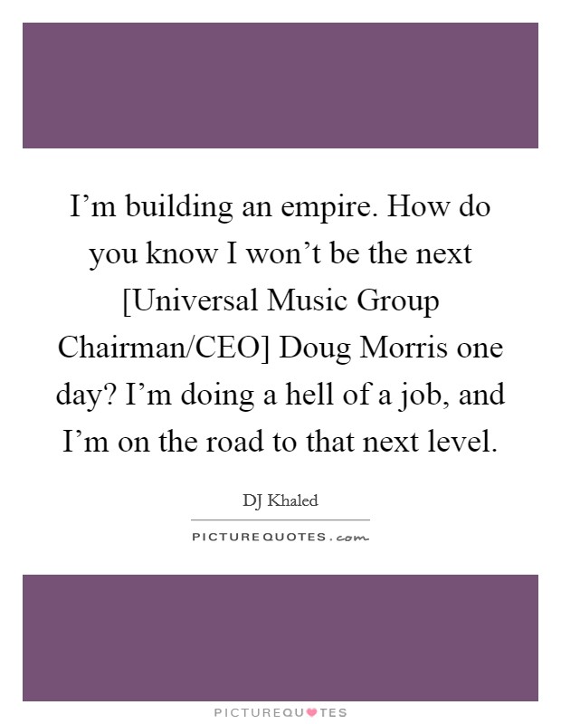 I'm building an empire. How do you know I won't be the next [Universal Music Group Chairman/CEO] Doug Morris one day? I'm doing a hell of a job, and I'm on the road to that next level Picture Quote #1