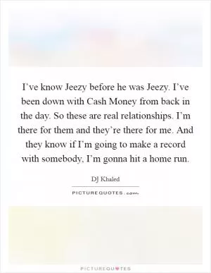 I’ve know Jeezy before he was Jeezy. I’ve been down with Cash Money from back in the day. So these are real relationships. I’m there for them and they’re there for me. And they know if I’m going to make a record with somebody, I’m gonna hit a home run Picture Quote #1