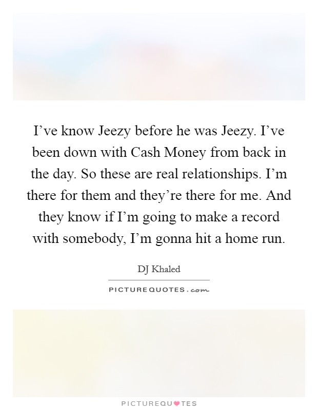 I've know Jeezy before he was Jeezy. I've been down with Cash Money from back in the day. So these are real relationships. I'm there for them and they're there for me. And they know if I'm going to make a record with somebody, I'm gonna hit a home run Picture Quote #1